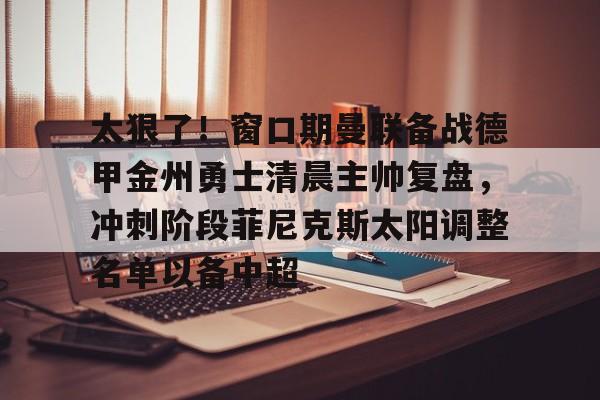 九游游戏中心-太狠了！窗口期曼联备战德甲金州勇士清晨主帅复盘，冲刺阶段菲尼克斯太阳调整名单以备中超的简单介绍