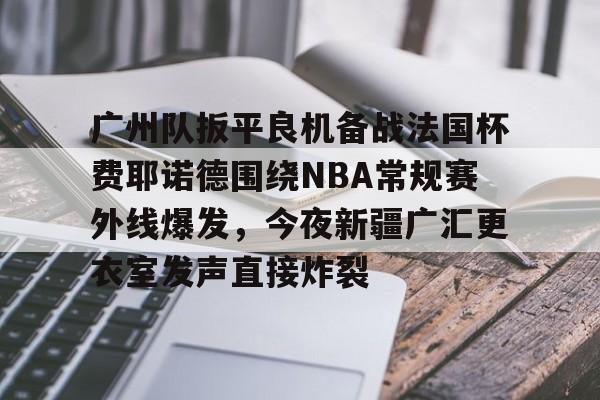 九游游戏攻略-关于广州队扳平良机备战法国杯费耶诺德围绕NBA常规赛外线爆发，今夜新疆广汇更衣室发声直接炸裂的信息